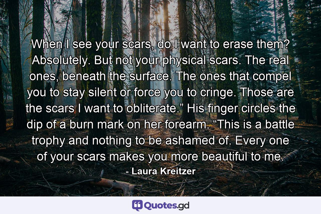 When I see your scars, do I want to erase them? Absolutely. But not your physical scars. The real ones, beneath the surface. The ones that compel you to stay silent or force you to cringe. Those are the scars I want to obliterate.” His finger circles the dip of a burn mark on her forearm. “This is a battle trophy and nothing to be ashamed of. Every one of your scars makes you more beautiful to me. - Quote by Laura Kreitzer