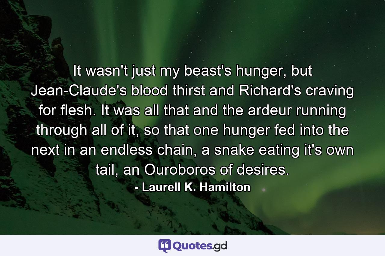 It wasn't just my beast's hunger, but Jean-Claude's blood thirst and Richard's craving for flesh. It was all that and the ardeur running through all of it, so that one hunger fed into the next in an endless chain, a snake eating it's own tail, an Ouroboros of desires. - Quote by Laurell K. Hamilton