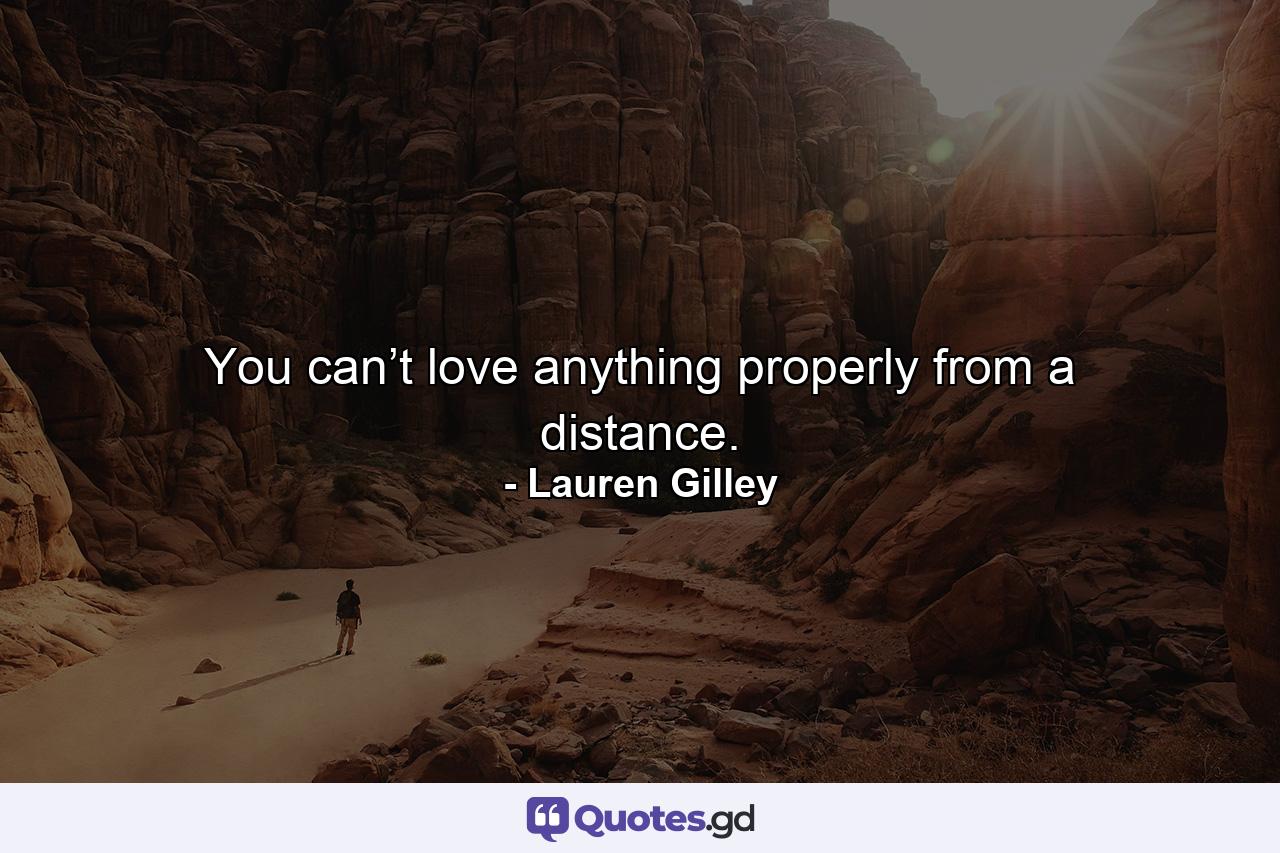 You can’t love anything properly from a distance. - Quote by Lauren Gilley