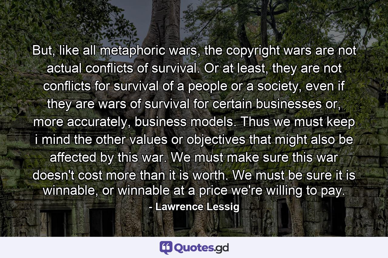 But, like all metaphoric wars, the copyright wars are not actual conflicts of survival. Or at least, they are not conflicts for survival of a people or a society, even if they are wars of survival for certain businesses or, more accurately, business models. Thus we must keep i mind the other values or objectives that might also be affected by this war. We must make sure this war doesn't cost more than it is worth. We must be sure it is winnable, or winnable at a price we're willing to pay. - Quote by Lawrence Lessig