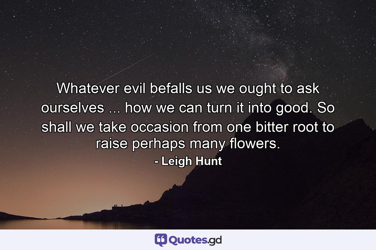 Whatever evil befalls us  we ought to ask ourselves ... how we can turn it into good. So shall we take occasion  from one bitter root  to raise perhaps many flowers. - Quote by Leigh Hunt