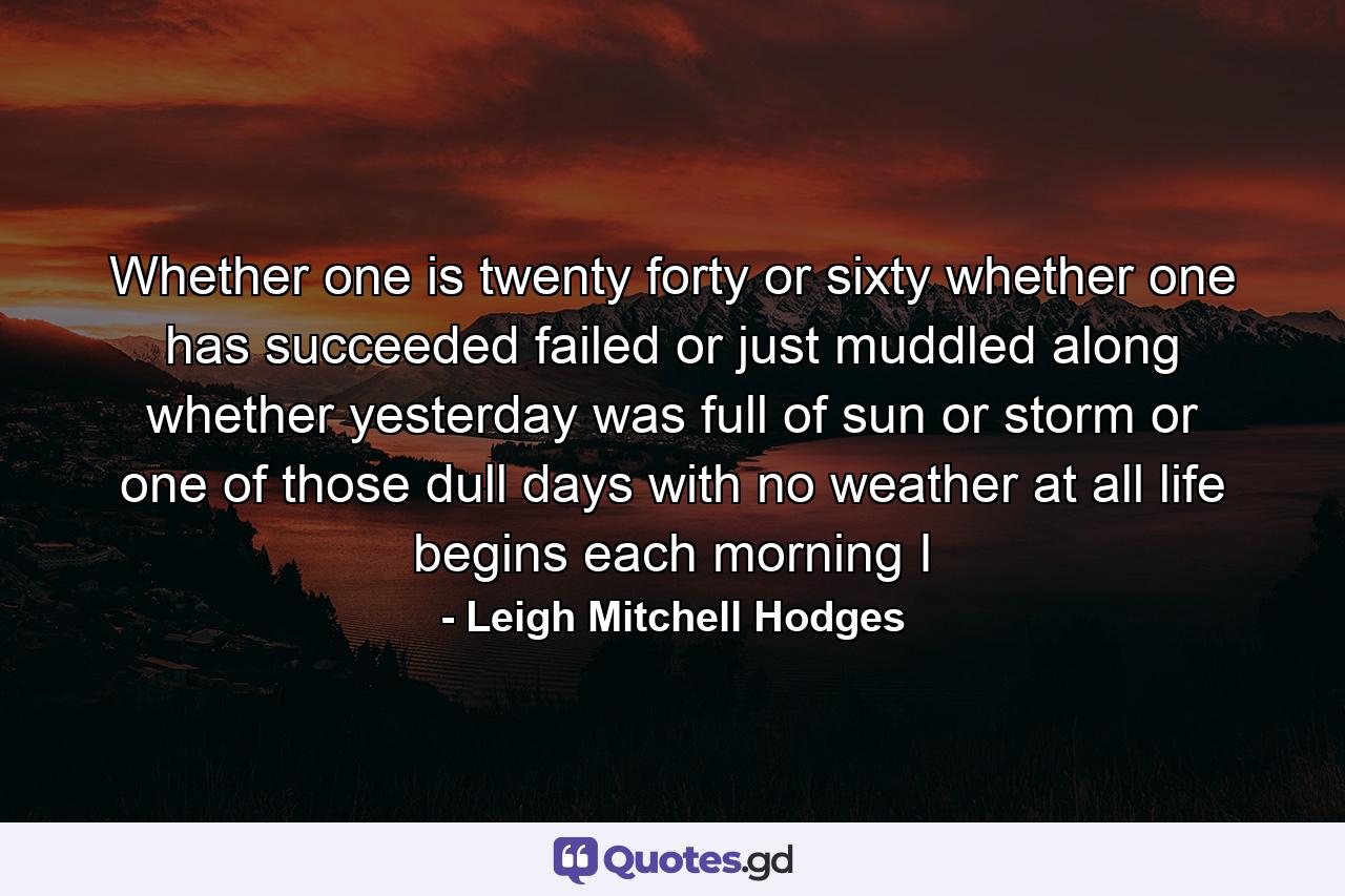 Whether one is twenty  forty  or sixty  whether one has succeeded  failed or just muddled along  whether yesterday was full of sun or storm  or one of those dull days with no weather at all  life begins each morning I - Quote by Leigh Mitchell Hodges