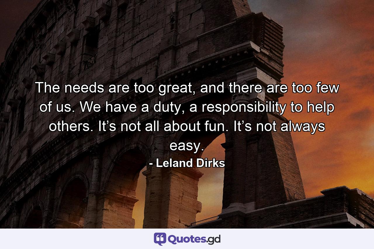 The needs are too great, and there are too few of us. We have a duty, a responsibility to help others. It’s not all about fun. It’s not always easy. - Quote by Leland Dirks