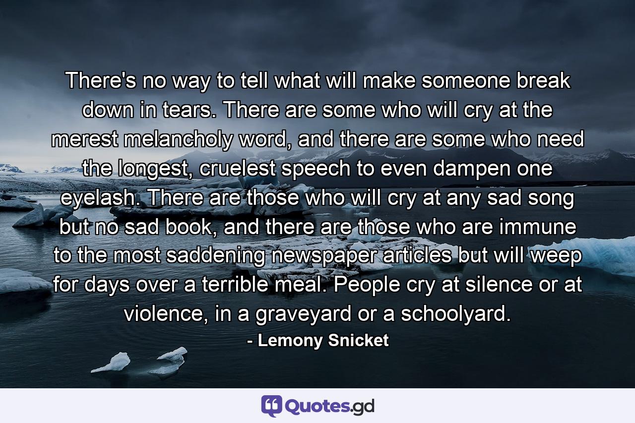There's no way to tell what will make someone break down in tears. There are some who will cry at the merest melancholy word, and there are some who need the longest, cruelest speech to even dampen one eyelash. There are those who will cry at any sad song but no sad book, and there are those who are immune to the most saddening newspaper articles but will weep for days over a terrible meal. People cry at silence or at violence, in a graveyard or a schoolyard. - Quote by Lemony Snicket