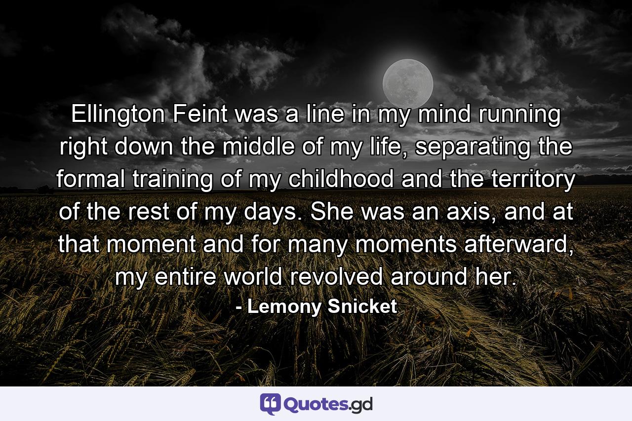 Ellington Feint was a line in my mind running right down the middle of my life, separating the formal training of my childhood and the territory of the rest of my days. She was an axis, and at that moment and for many moments afterward, my entire world revolved around her. - Quote by Lemony Snicket