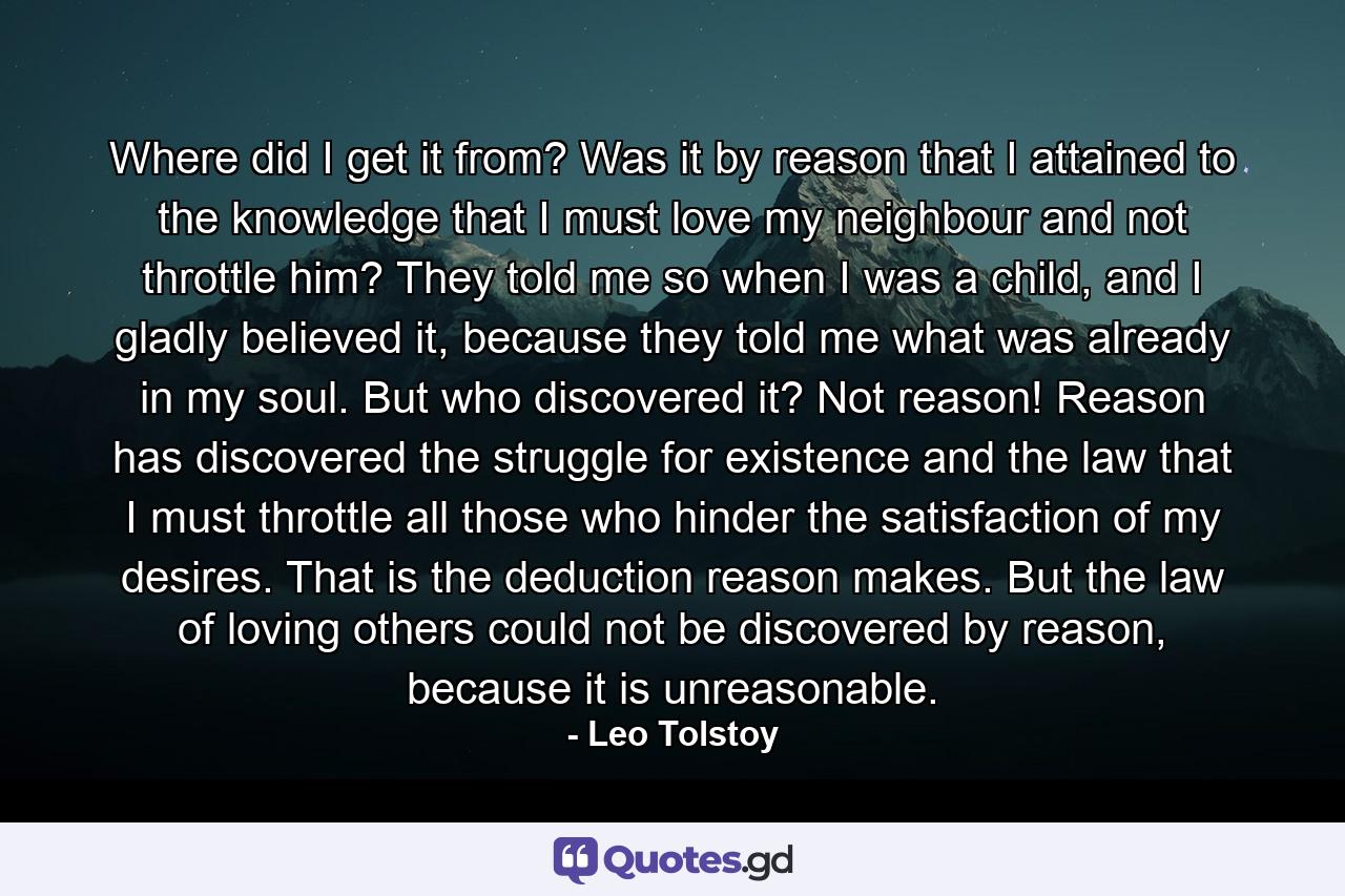 Where did I get it from? Was it by reason that I attained to the knowledge that I must love my neighbour and not throttle him? They told me so when I was a child, and I gladly believed it, because they told me what was already in my soul. But who discovered it? Not reason! Reason has discovered the struggle for existence and the law that I must throttle all those who hinder the satisfaction of my desires. That is the deduction reason makes. But the law of loving others could not be discovered by reason, because it is unreasonable. - Quote by Leo Tolstoy