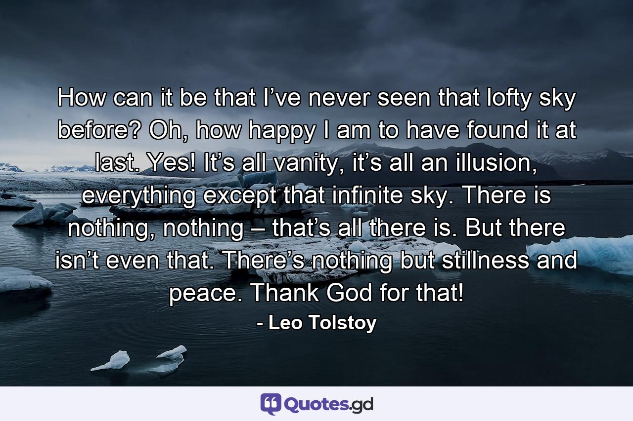 How can it be that I’ve never seen that lofty sky before? Oh, how happy I am to have found it at last. Yes! It’s all vanity, it’s all an illusion, everything except that infinite sky. There is nothing, nothing – that’s all there is. But there isn’t even that. There’s nothing but stillness and peace. Thank God for that! - Quote by Leo Tolstoy