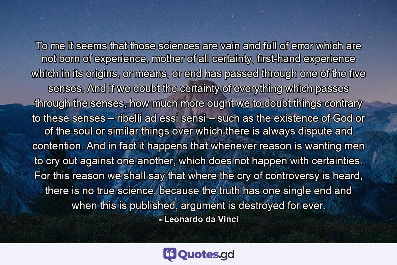 To me it seems that those sciences are vain and full of error which are not born of experience, mother of all certainty, first-hand experience which in its origins, or means, or end has passed through one of the five senses. And if we doubt the certainty of everything which passes through the senses, how much more ought we to doubt things contrary to these senses – ribelli ad essi sensi – such as the existence of God or of the soul or similar things over which there is always dispute and contention. And in fact it happens that whenever reason is wanting men to cry out against one another, which does not happen with certainties. For this reason we shall say that where the cry of controversy is heard, there is no true science, because the truth has one single end and when this is published, argument is destroyed for ever. - Quote by Leonardo da Vinci