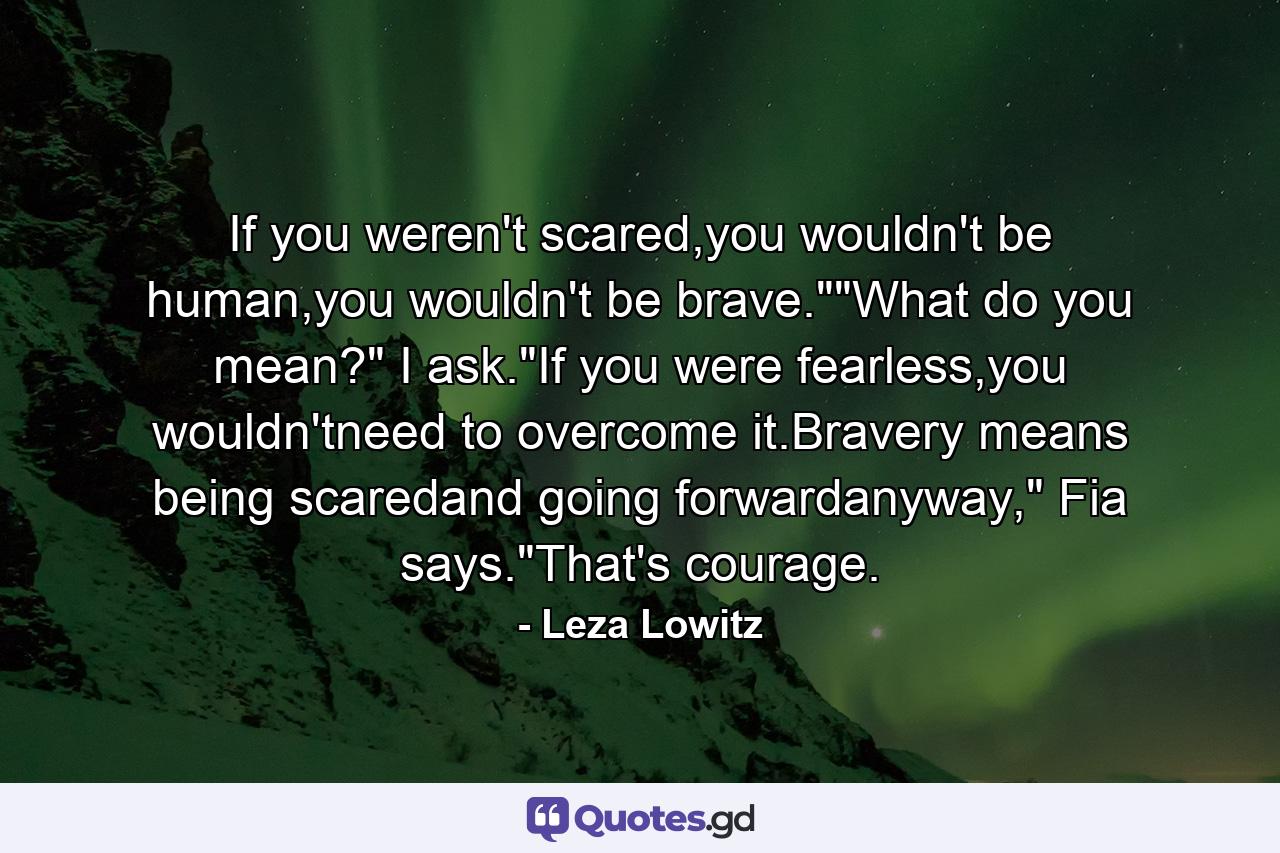 If you weren't scared,you wouldn't be human,you wouldn't be brave.