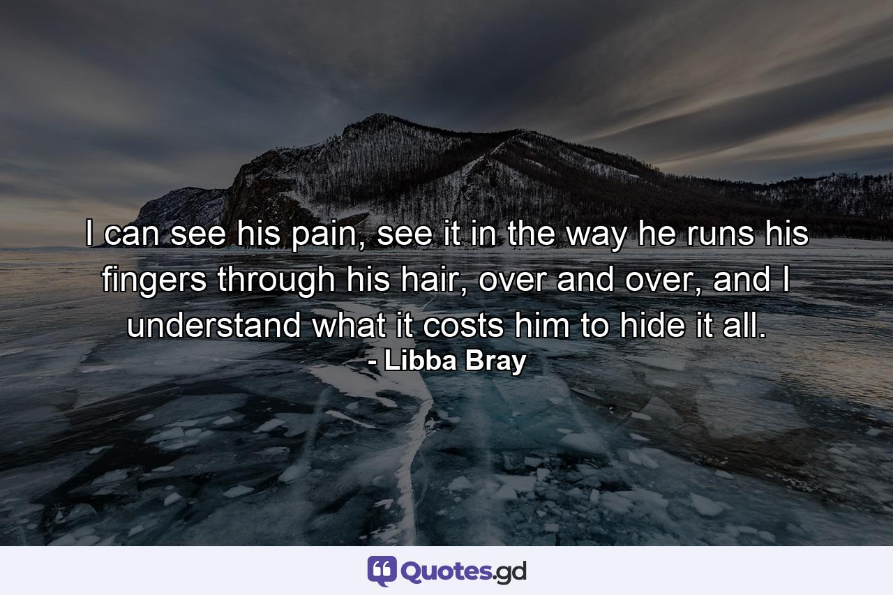 I can see his pain, see it in the way he runs his fingers through his hair, over and over, and I understand what it costs him to hide it all. - Quote by Libba Bray