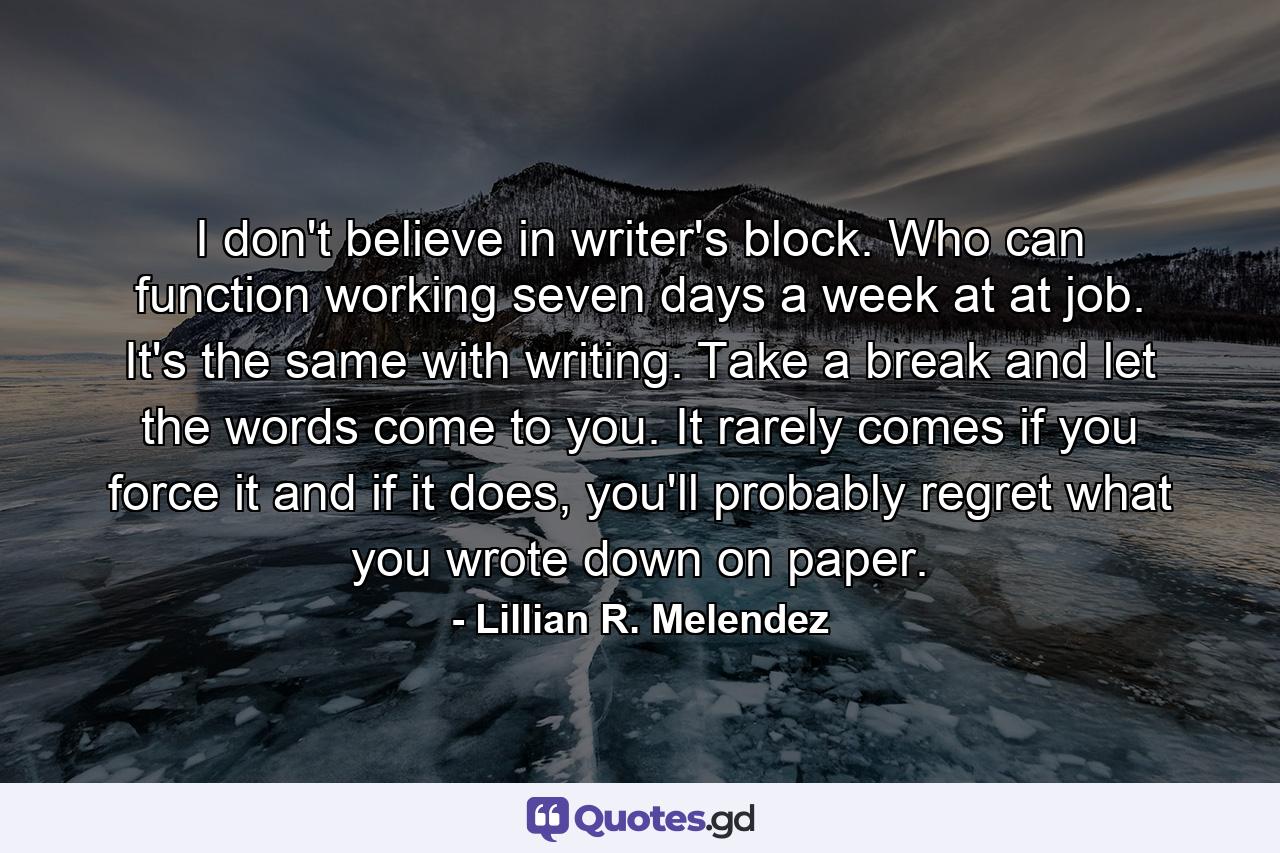 I don't believe in writer's block. Who can function working seven days a week at at job. It's the same with writing. Take a break and let the words come to you. It rarely comes if you force it and if it does, you'll probably regret what you wrote down on paper. - Quote by Lillian R. Melendez