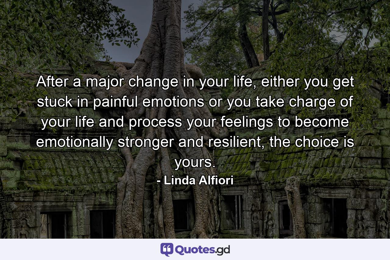 After a major change in your life, either you get stuck in painful emotions or you take charge of your life and process your feelings to become emotionally stronger and resilient, the choice is yours. - Quote by Linda Alfiori