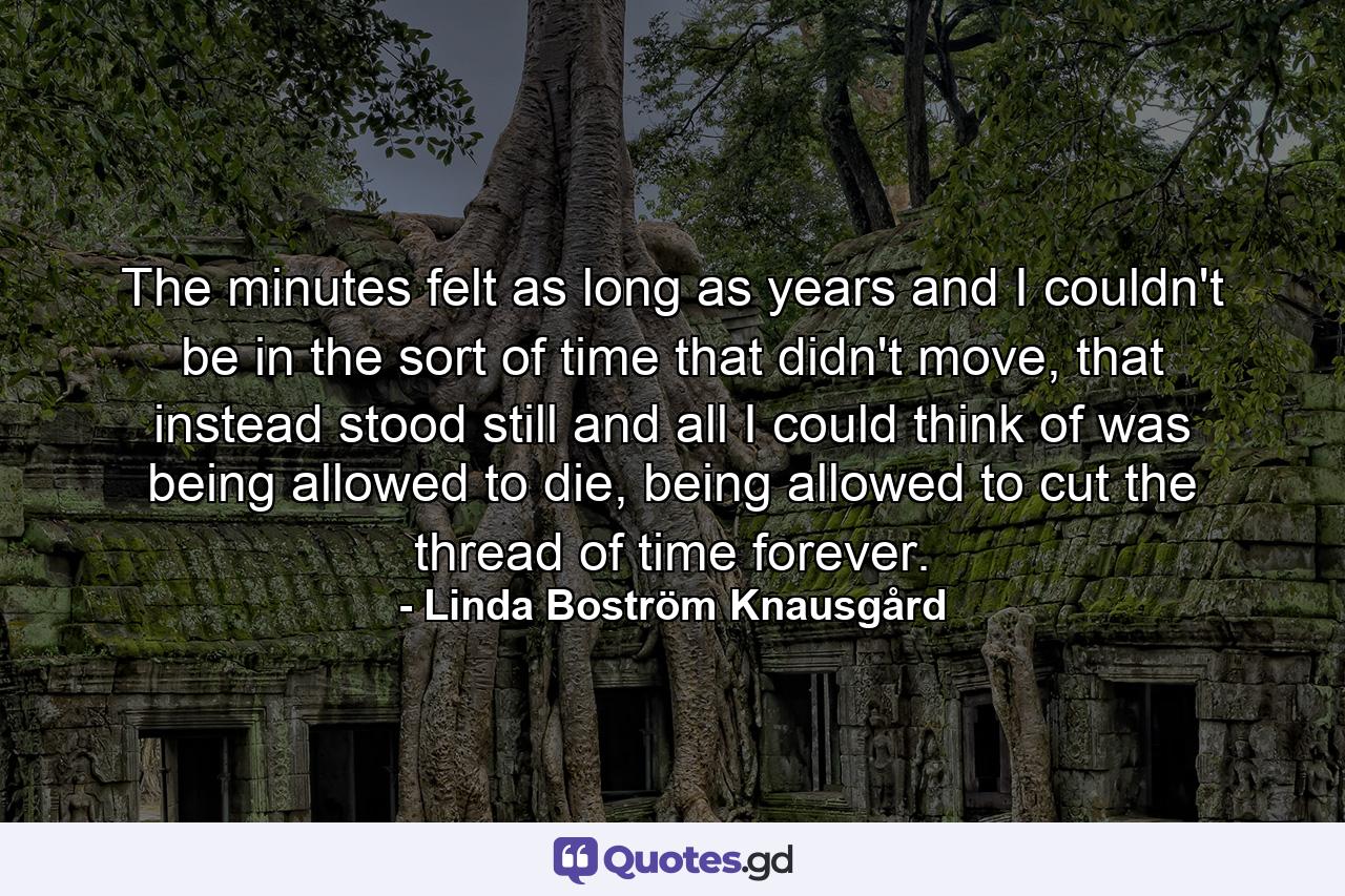 The minutes felt as long as years and I couldn't be in the sort of time that didn't move, that instead stood still and all I could think of was being allowed to die, being allowed to cut the thread of time forever. - Quote by Linda Boström Knausgård