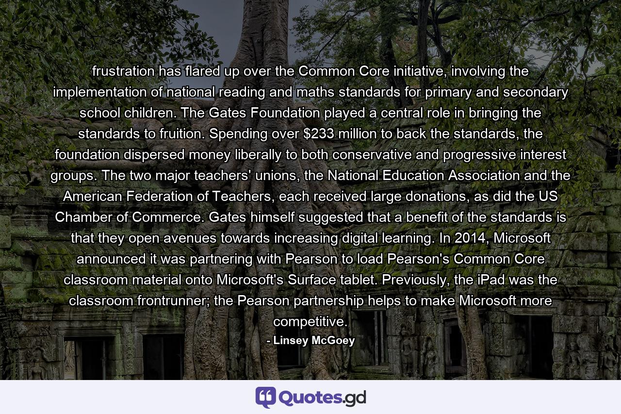 frustration has flared up over the Common Core initiative, involving the implementation of national reading and maths standards for primary and secondary school children. The Gates Foundation played a central role in bringing the standards to fruition. Spending over $233 million to back the standards, the foundation dispersed money liberally to both conservative and progressive interest groups. The two major teachers' unions, the National Education Association and the American Federation of Teachers, each received large donations, as did the US Chamber of Commerce. Gates himself suggested that a benefit of the standards is that they open avenues towards increasing digital learning. In 2014, Microsoft announced it was partnering with Pearson to load Pearson's Common Core classroom material onto Microsoft's Surface tablet. Previously, the iPad was the classroom frontrunner; the Pearson partnership helps to make Microsoft more competitive. - Quote by Linsey McGoey