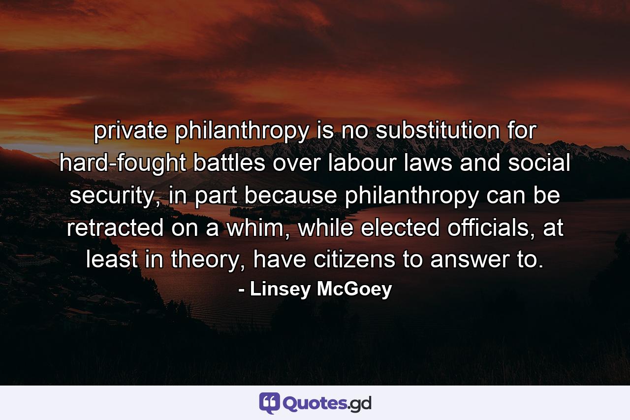 private philanthropy is no substitution for hard-fought battles over labour laws and social security, in part because philanthropy can be retracted on a whim, while elected officials, at least in theory, have citizens to answer to. - Quote by Linsey McGoey