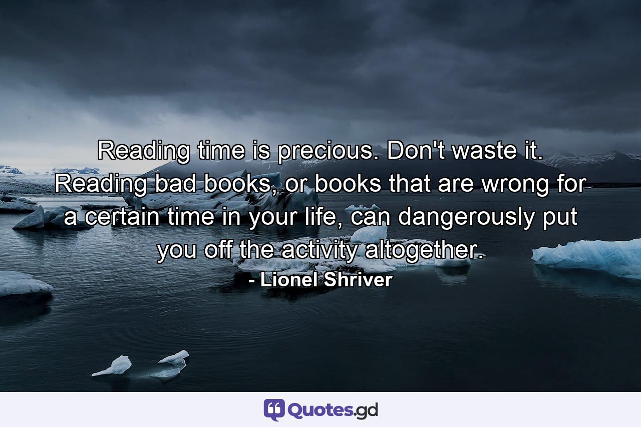 Reading time is precious. Don't waste it. Reading bad books, or books that are wrong for a certain time in your life, can dangerously put you off the activity altogether. - Quote by Lionel Shriver