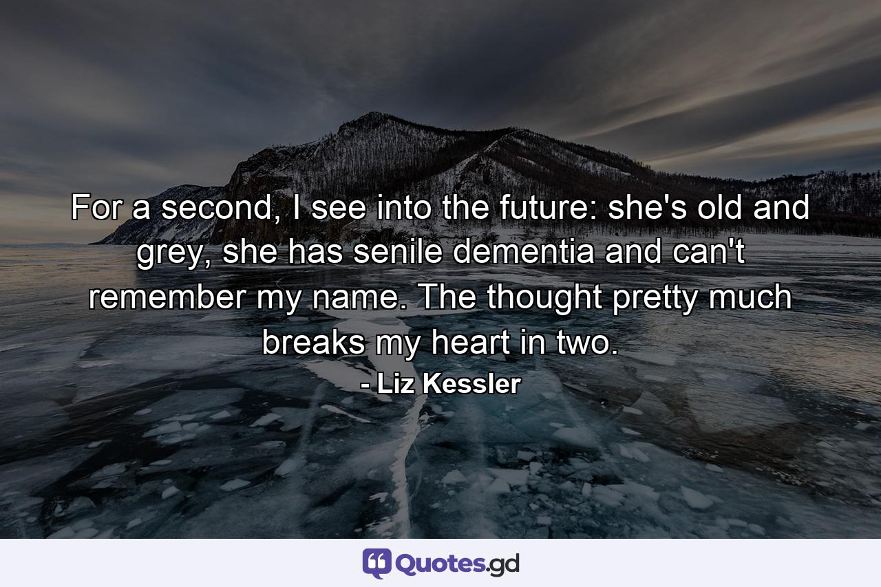 For a second, I see into the future: she's old and grey, she has senile dementia and can't remember my name. The thought pretty much breaks my heart in two. - Quote by Liz Kessler