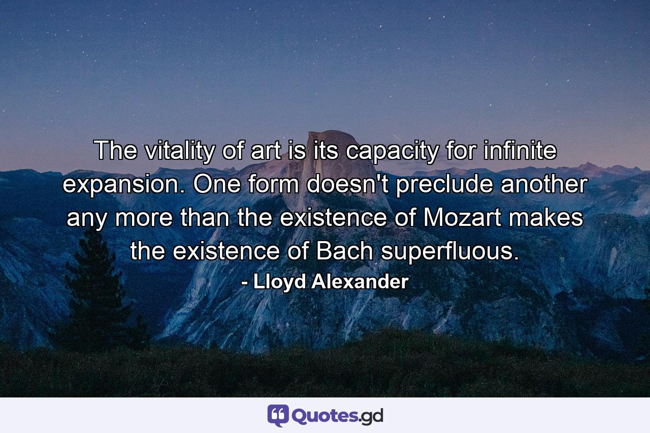 The vitality of art is its capacity for infinite expansion. One form doesn't preclude another any more than the existence of Mozart makes the existence of Bach superfluous. - Quote by Lloyd Alexander