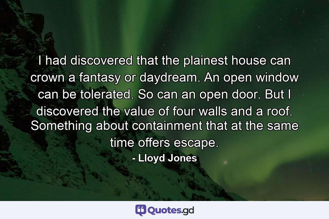 I had discovered that the plainest house can crown a fantasy or daydream. An open window can be tolerated. So can an open door. But I discovered the value of four walls and a roof. Something about containment that at the same time offers escape. - Quote by Lloyd Jones