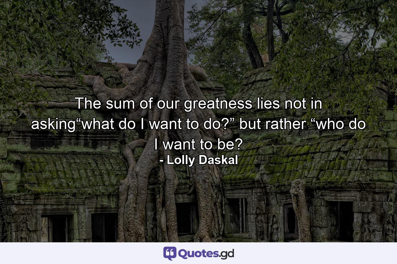 The sum of our greatness lies not in asking“what do I want to do?” but rather “who do I want to be? - Quote by Lolly Daskal