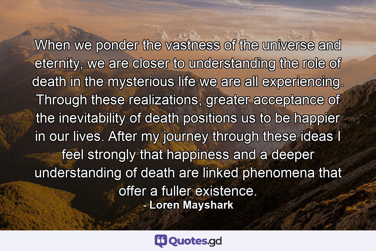 When we ponder the vastness of the universe and eternity, we are closer to understanding the role of death in the mysterious life we are all experiencing. Through these realizations, greater acceptance of the inevitability of death positions us to be happier in our lives. After my journey through these ideas I feel strongly that happiness and a deeper understanding of death are linked phenomena that offer a fuller existence. - Quote by Loren Mayshark