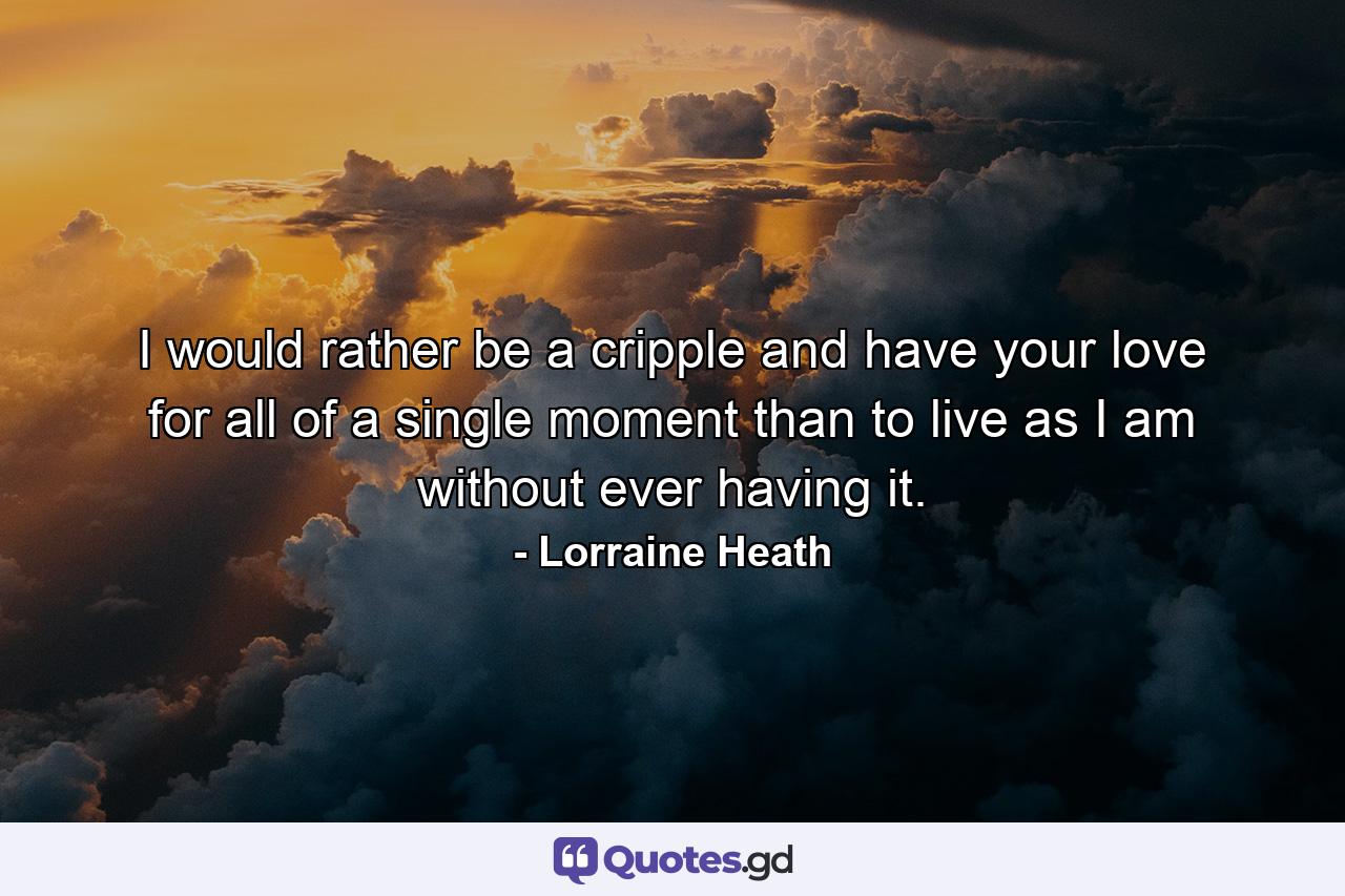 I would rather be a cripple and have your love for all of a single moment than to live as I am without ever having it. - Quote by Lorraine Heath