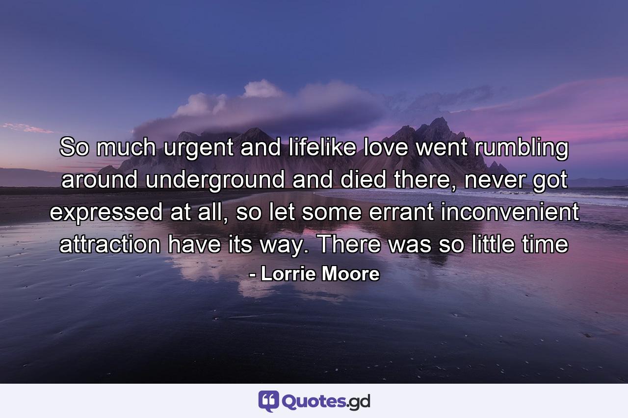 So much urgent and lifelike love went rumbling around underground and died there, never got expressed at all, so let some errant inconvenient attraction have its way. There was so little time - Quote by Lorrie Moore