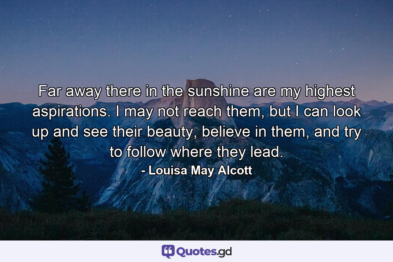 Far away there in the sunshine are my highest aspirations. I may not reach them, but I can look up and see their beauty, believe in them, and try to follow where they lead. - Quote by Louisa May Alcott