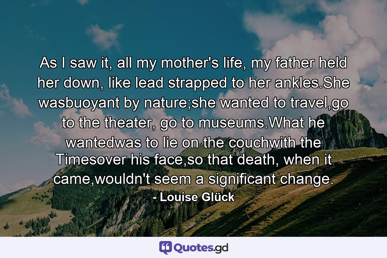 As I saw it, all my mother's life, my father held her down, like lead strapped to her ankles.She wasbuoyant by nature;she wanted to travel,go to the theater, go to museums.What he wantedwas to lie on the couchwith the Timesover his face,so that death, when it came,wouldn't seem a significant change. - Quote by Louise Glück