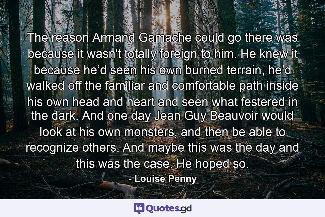 The reason Armand Gamache could go there was because it wasn't totally foreign to him. He knew it because he’d seen his own burned terrain, he’d walked off the familiar and comfortable path inside his own head and heart and seen what festered in the dark. And one day Jean Guy Beauvoir would look at his own monsters, and then be able to recognize others. And maybe this was the day and this was the case. He hoped so. - Quote by Louise Penny