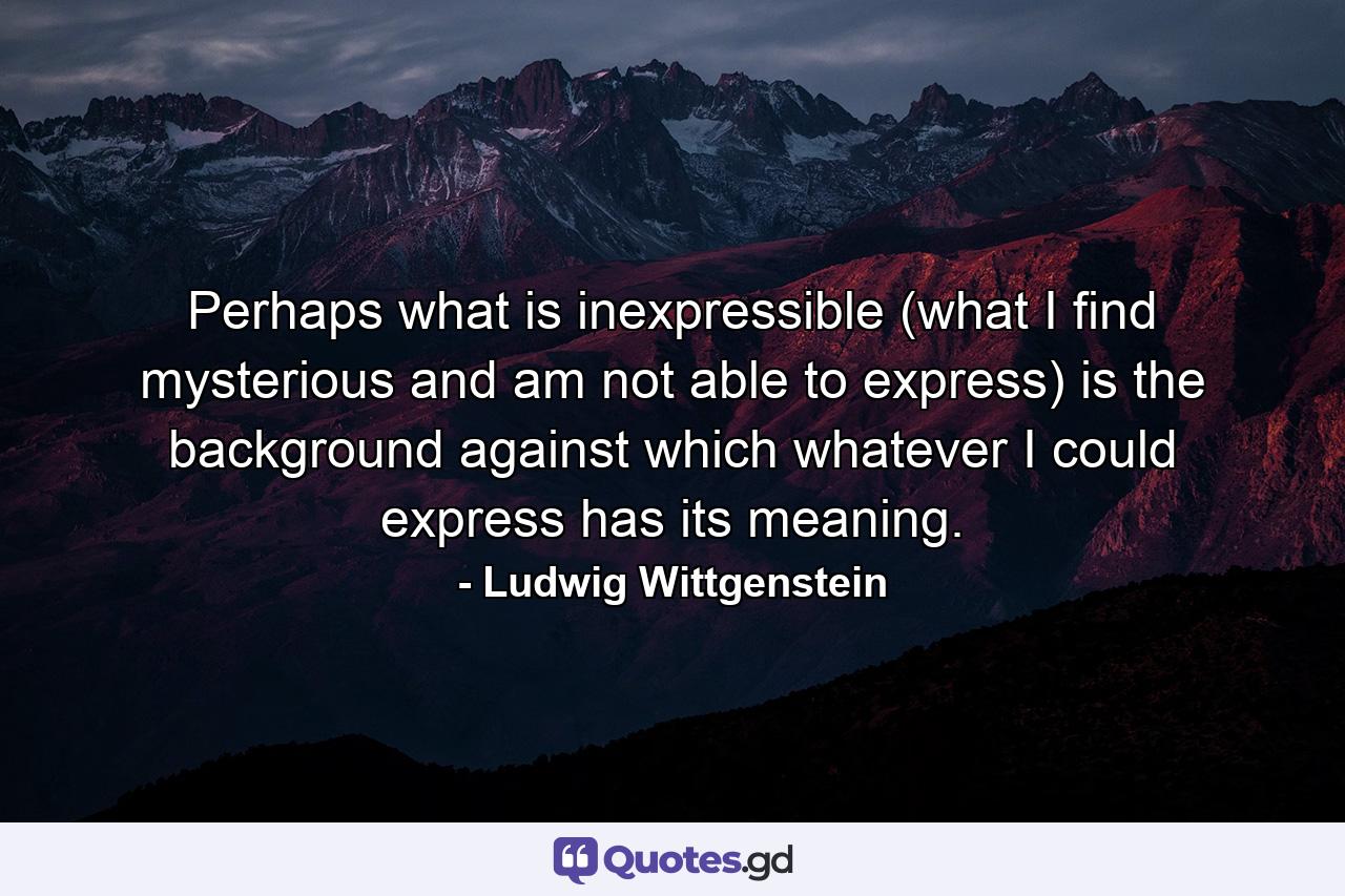 Perhaps what is inexpressible (what I find mysterious and am not able to express) is the background against which whatever I could express has its meaning. - Quote by Ludwig Wittgenstein