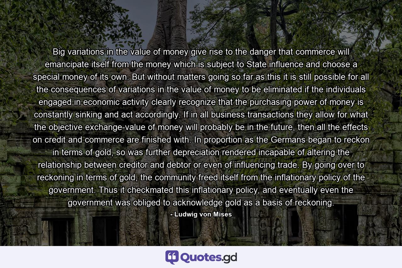 Big variations in the value of money give rise to the danger that commerce will emancipate itself from the money which is subject to State influence and choose a special money of its own. But without matters going so far as this it is still possible for all the consequences of variations in the value of money to be eliminated if the individuals engaged in economic activity clearly recognize that the purchasing power of money is constantly sinking and act accordingly. If in all business transactions they allow for what the objective exchange-value of money will probably be in the future, then all the effects on credit and commerce are finished with. In proportion as the Germans began to reckon in terms of gold, so was further depreciation rendered incapable of altering the relationship between creditor and debtor or even of influencing trade. By going over to reckoning in terms of gold, the community freed itself from the inflationary policy of the government. Thus it checkmated this inflationary policy, and eventually even the government was obliged to acknowledge gold as a basis of reckoning. - Quote by Ludwig von Mises