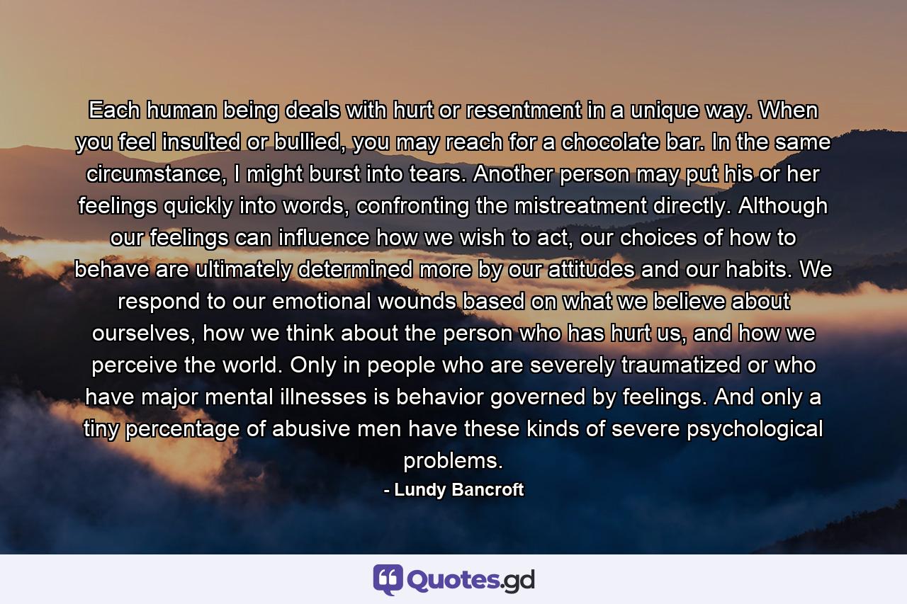 Each human being deals with hurt or resentment in a unique way. When you feel insulted or bullied, you may reach for a chocolate bar. In the same circumstance, I might burst into tears. Another person may put his or her feelings quickly into words, confronting the mistreatment directly. Although our feelings can influence how we wish to act, our choices of how to behave are ultimately determined more by our attitudes and our habits. We respond to our emotional wounds based on what we believe about ourselves, how we think about the person who has hurt us, and how we perceive the world. Only in people who are severely traumatized or who have major mental illnesses is behavior governed by feelings. And only a tiny percentage of abusive men have these kinds of severe psychological problems. - Quote by Lundy Bancroft