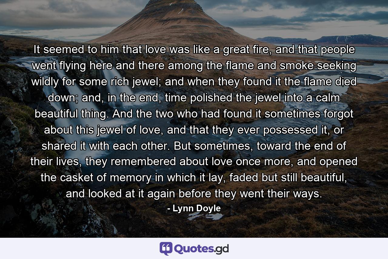 It seemed to him that love was like a great fire, and that people went flying here and there among the flame and smoke seeking wildly for some rich jewel; and when they found it the flame died down; and, in the end, time polished the jewel into a calm beautiful thing. And the two who had found it sometimes forgot about this jewel of love, and that they ever possessed it, or shared it with each other. But sometimes, toward the end of their lives, they remembered about love once more, and opened the casket of memory in which it lay, faded but still beautiful, and looked at it again before they went their ways. - Quote by Lynn Doyle