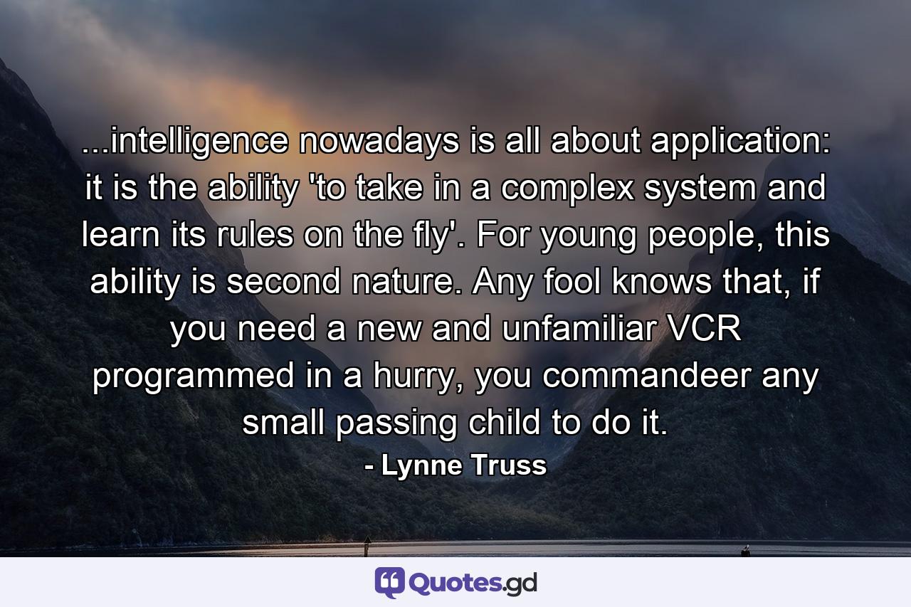 ...intelligence nowadays is all about application: it is the ability 'to take in a complex system and learn its rules on the fly'. For young people, this ability is second nature. Any fool knows that, if you need a new and unfamiliar VCR programmed in a hurry, you commandeer any small passing child to do it. - Quote by Lynne Truss