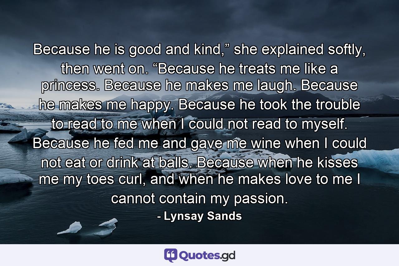 Because he is good and kind,” she explained softly, then went on. “Because he treats me like a princess. Because he makes me laugh. Because he makes me happy. Because he took the trouble to read to me when I could not read to myself. Because he fed me and gave me wine when I could not eat or drink at balls. Because when he kisses me my toes curl, and when he makes love to me I cannot contain my passion. - Quote by Lynsay Sands