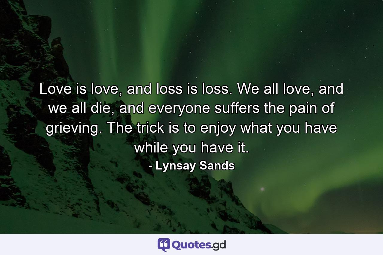 Love is love, and loss is loss. We all love, and we all die, and everyone suffers the pain of grieving. The trick is to enjoy what you have while you have it. - Quote by Lynsay Sands