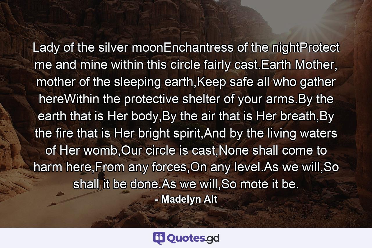 Lady of the silver moonEnchantress of the nightProtect me and mine within this circle fairly cast.Earth Mother, mother of the sleeping earth,Keep safe all who gather hereWithin the protective shelter of your arms.By the earth that is Her body,By the air that is Her breath,By the fire that is Her bright spirit,And by the living waters of Her womb,Our circle is cast,None shall come to harm here,From any forces,On any level.As we will,So shall it be done.As we will,So mote it be. - Quote by Madelyn Alt