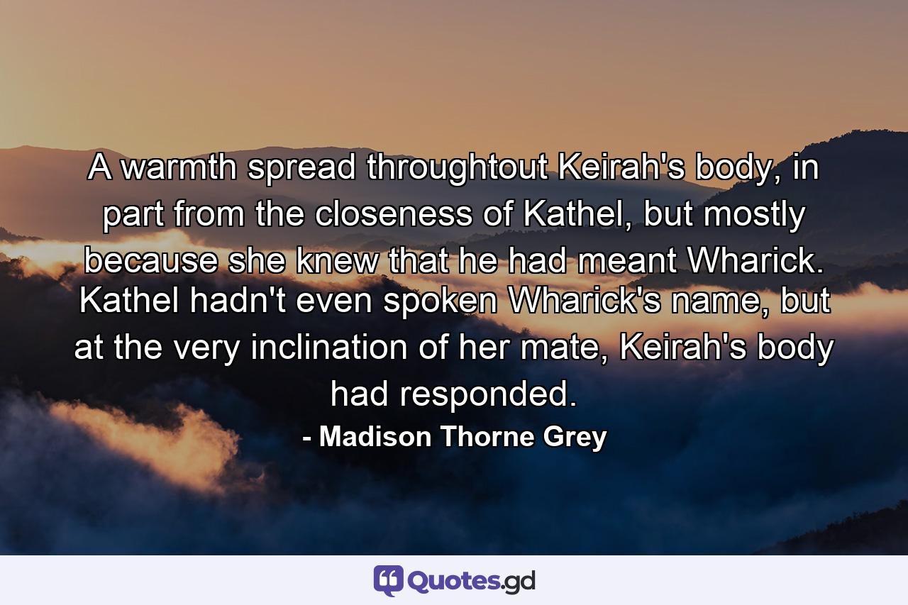 A warmth spread throughtout Keirah's body, in part from the closeness of Kathel, but mostly because she knew that he had meant Wharick. Kathel hadn't even spoken Wharick's name, but at the very inclination of her mate, Keirah's body had responded. - Quote by Madison Thorne Grey