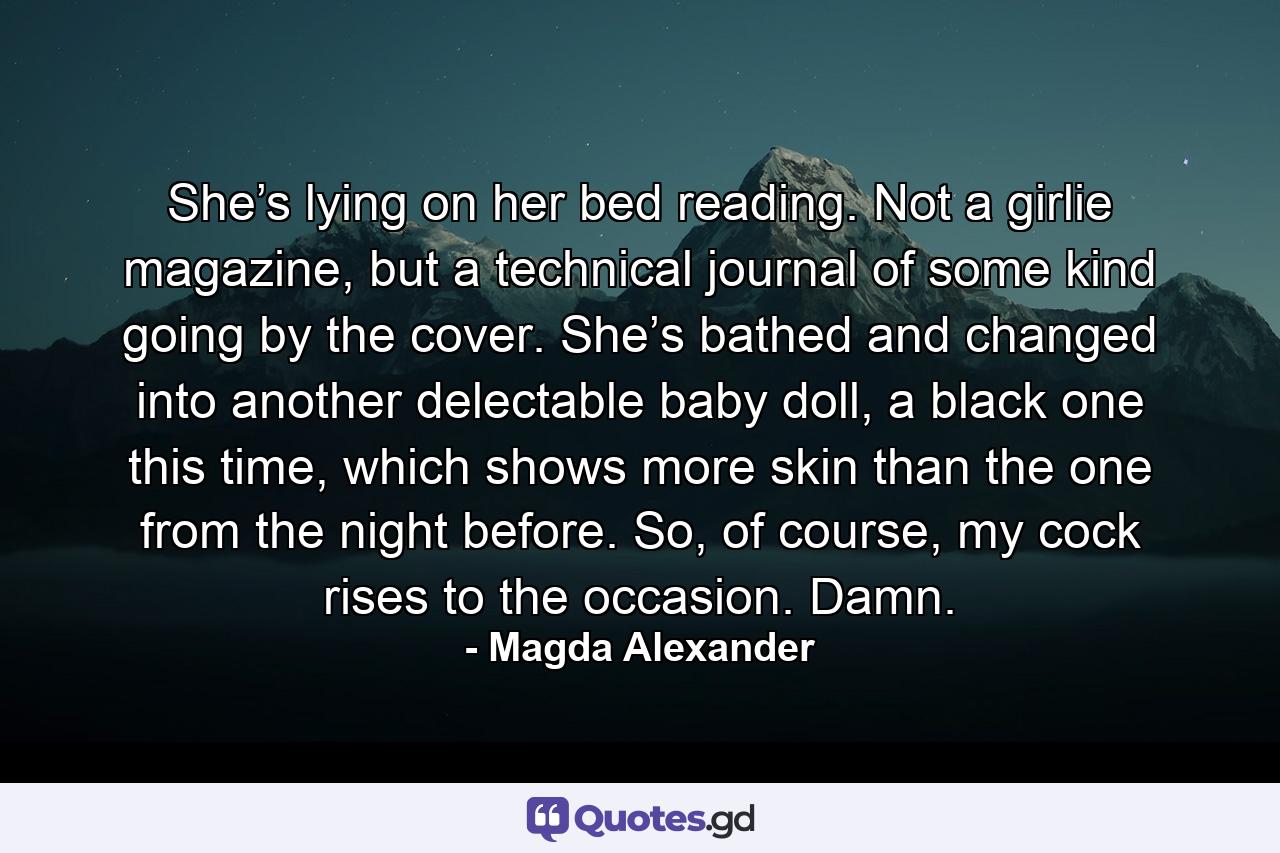 She’s lying on her bed reading. Not a girlie magazine, but a technical journal of some kind going by the cover. She’s bathed and changed into another delectable baby doll, a black one this time, which shows more skin than the one from the night before. So, of course, my cock rises to the occasion. Damn. - Quote by Magda Alexander