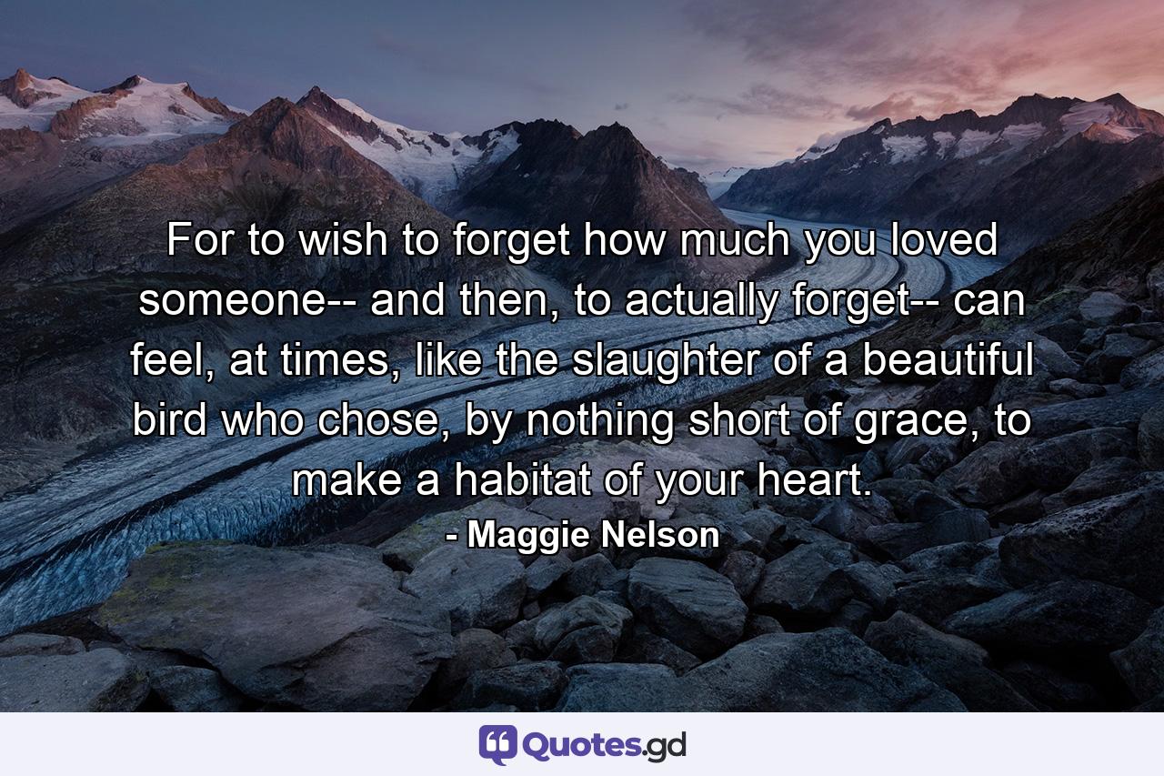 For to wish to forget how much you loved someone-- and then, to actually forget-- can feel, at times, like the slaughter of a beautiful bird who chose, by nothing short of grace, to make a habitat of your heart. - Quote by Maggie Nelson