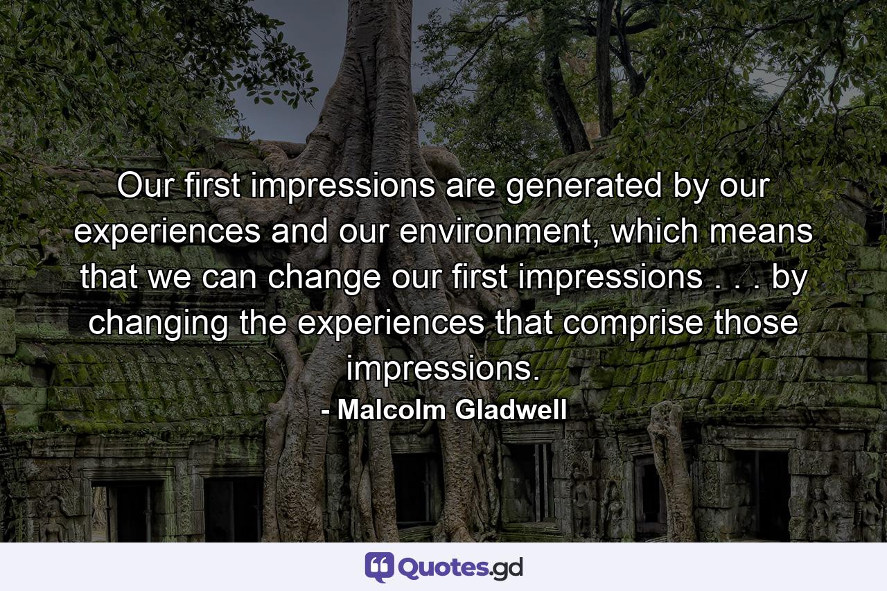 Our first impressions are generated by our experiences and our environment, which means that we can change our first impressions . . . by changing the experiences that comprise those impressions. - Quote by Malcolm Gladwell