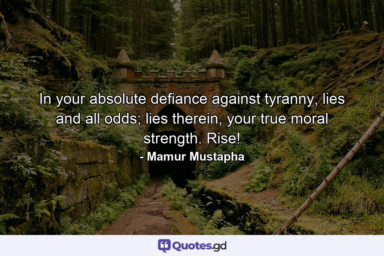 In your absolute defiance against tyranny, lies and all odds; lies therein, your true moral strength. Rise! - Quote by Mamur Mustapha