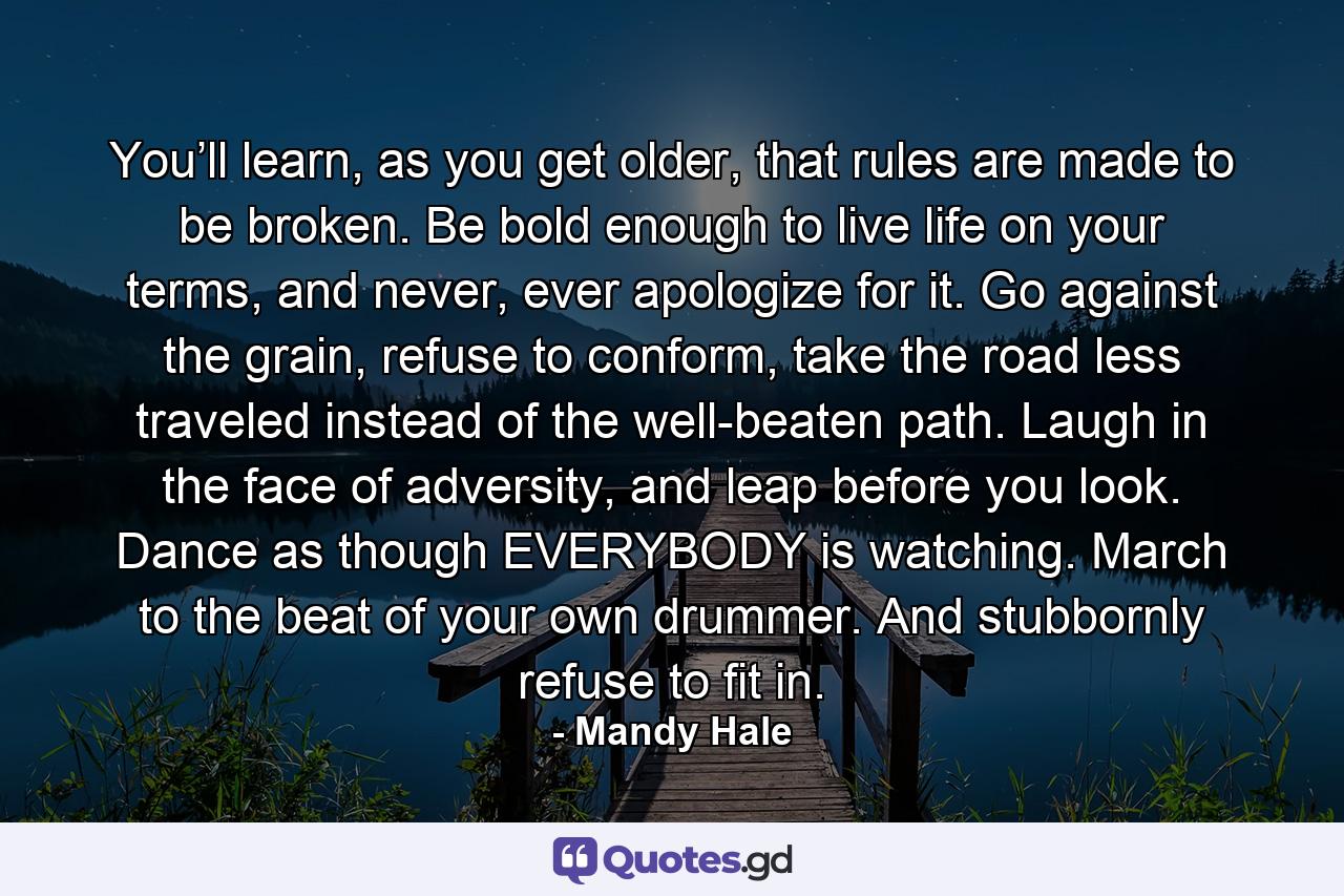 You’ll learn, as you get older, that rules are made to be broken. Be bold enough to live life on your terms, and never, ever apologize for it. Go against the grain, refuse to conform, take the road less traveled instead of the well-beaten path. Laugh in the face of adversity, and leap before you look. Dance as though EVERYBODY is watching. March to the beat of your own drummer. And stubbornly refuse to fit in. - Quote by Mandy Hale