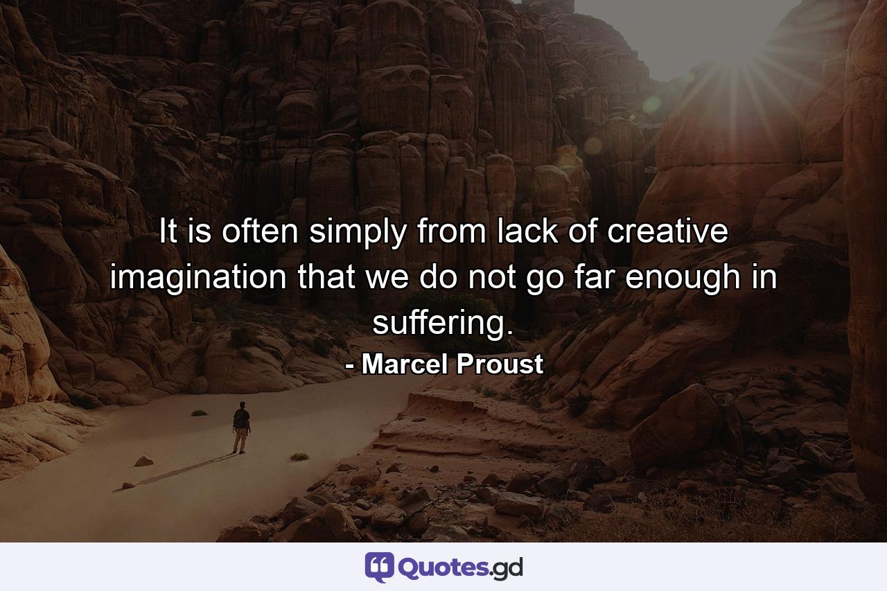 It is often simply from lack of creative imagination that we do not go far enough in suffering. - Quote by Marcel Proust