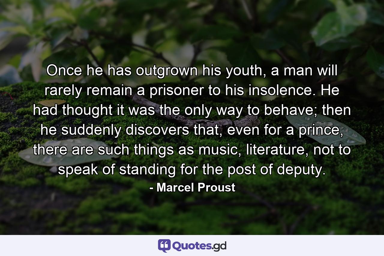 Once he has outgrown his youth, a man will rarely remain a prisoner to his insolence. He had thought it was the only way to behave; then he suddenly discovers that, even for a prince, there are such things as music, literature, not to speak of standing for the post of deputy. - Quote by Marcel Proust