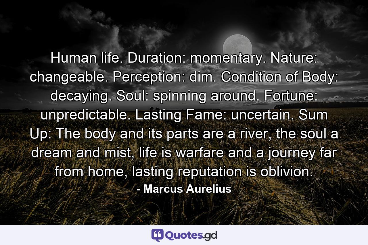 Human life. Duration: momentary. Nature: changeable. Perception: dim. Condition of Body: decaying. Soul: spinning around. Fortune: unpredictable. Lasting Fame: uncertain. Sum Up: The body and its parts are a river, the soul a dream and mist, life is warfare and a journey far from home, lasting reputation is oblivion. - Quote by Marcus Aurelius