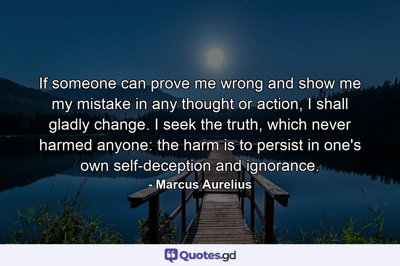 If someone can prove me wrong and show me my mistake in any thought or action, I shall gladly change. I seek the truth, which never harmed anyone: the harm is to persist in one's own self-deception and ignorance. - Quote by Marcus Aurelius