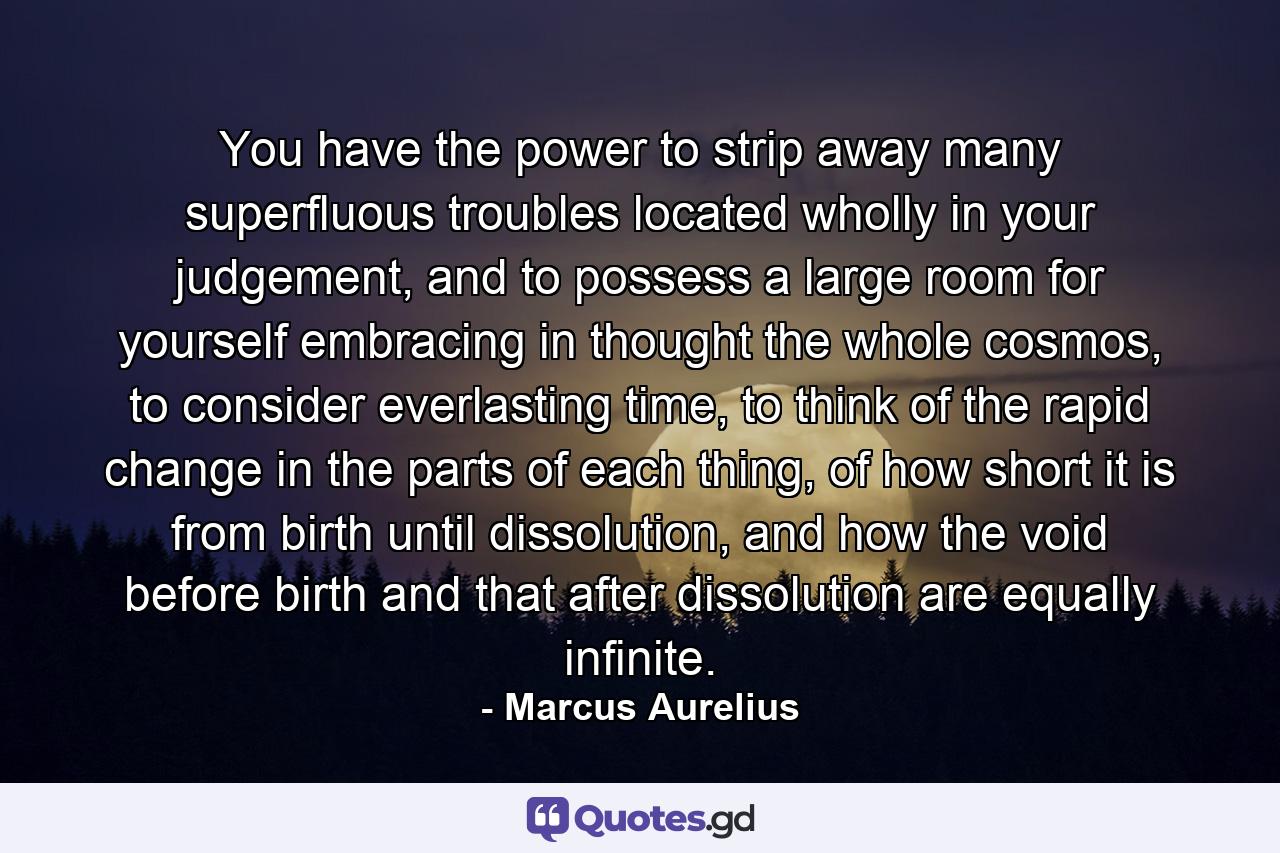 You have the power to strip away many superfluous troubles located wholly in your judgement, and to possess a large room for yourself embracing in thought the whole cosmos, to consider everlasting time, to think of the rapid change in the parts of each thing, of how short it is from birth until dissolution, and how the void before birth and that after dissolution are equally infinite. - Quote by Marcus Aurelius