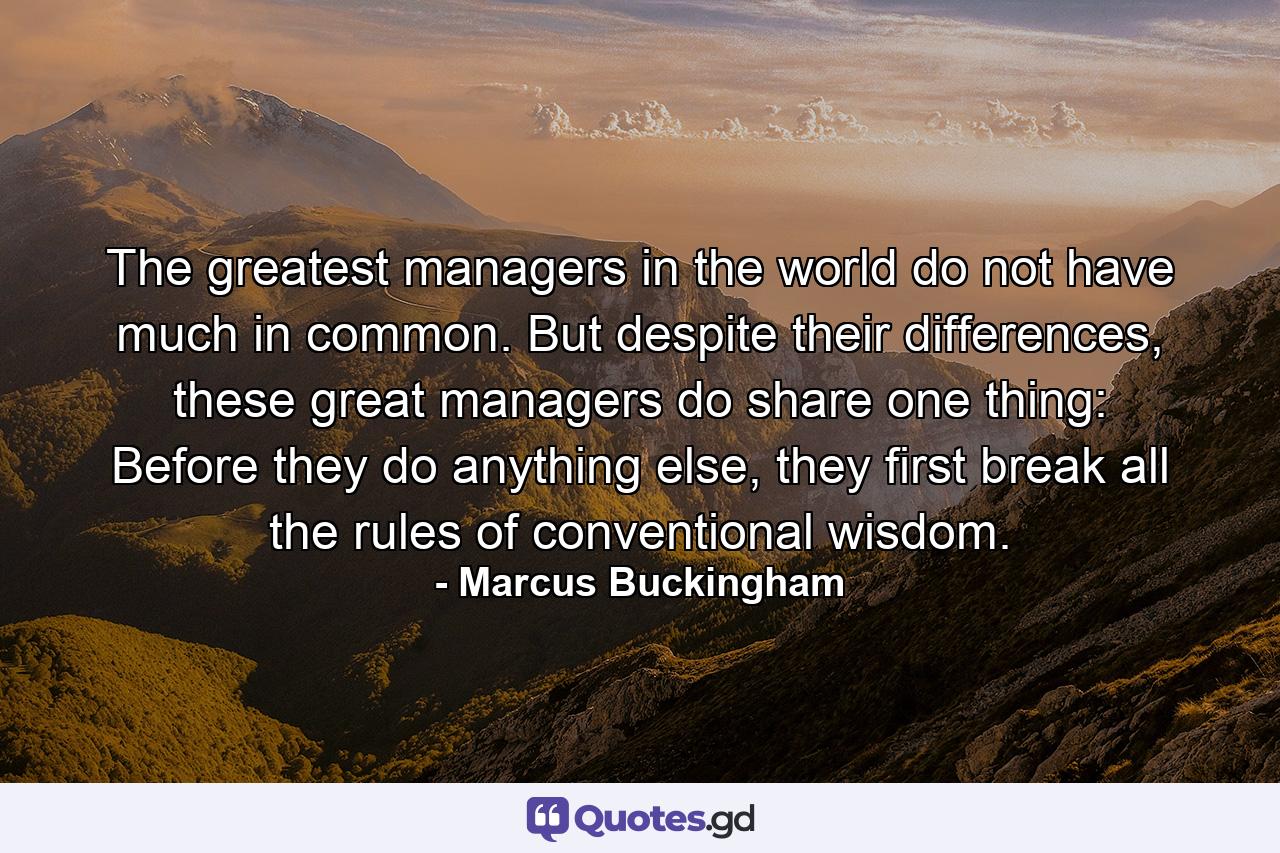 The greatest managers in the world do not have much in common. But despite their differences, these great managers do share one thing: Before they do anything else, they first break all the rules of conventional wisdom. - Quote by Marcus Buckingham